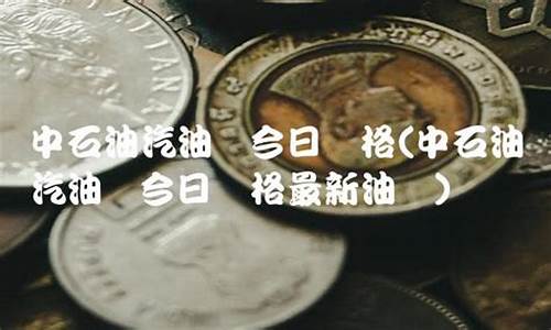 中石化汽油价今日价格表最新_中石化汽油最新价格调整信息